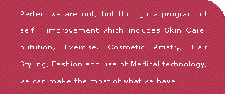 Perfect we are not, but through a program of self improvement which includes skin care, nutrition, exercise, cosmetic artistry, Hair Styling, Fashion and use of medical technology, we can make the most of what we have.