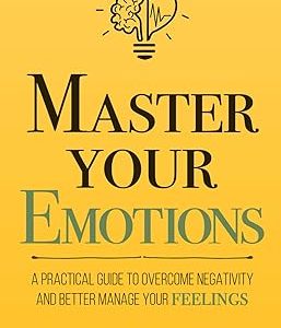 Master Your Emotions: A Practical Guide to Overcome Negativity and Better Manage Your Feelings
